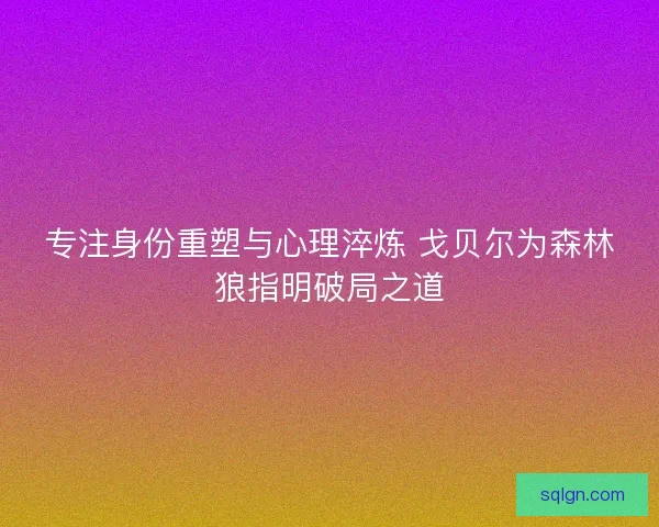 专注身份重塑与心理淬炼 戈贝尔为森林狼指明破局之道 专注身份重塑与心理淬炼 戈贝尔为森林狼指明破局之道