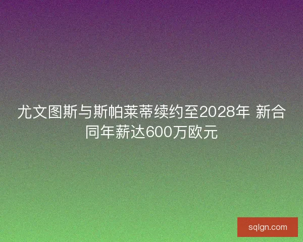 尤文图斯与斯帕莱蒂续约至2028年 新合同年薪达600万欧元