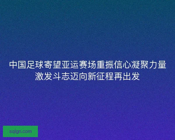 中国足球寄望亚运赛场重振信心凝聚力量激发斗志迈向新征程再出发