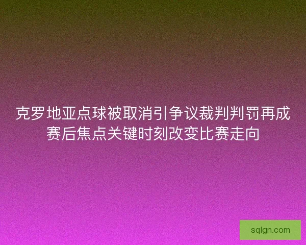 克罗地亚点球被取消引争议裁判判罚再成赛后焦点关键时刻改变比赛走向