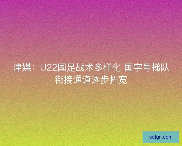 津媒：U22国足战术多样化 国字号梯队衔接通道逐步拓宽