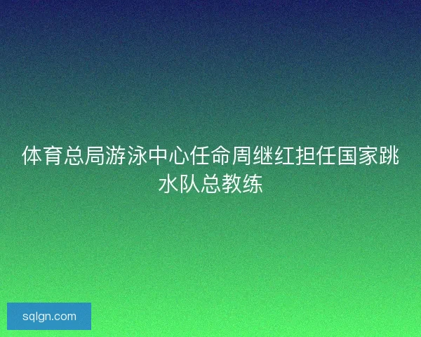 体育总局游泳中心任命周继红担任国家跳水队总教练 体育总局游泳中心任命周继红担任国家跳水队总教练