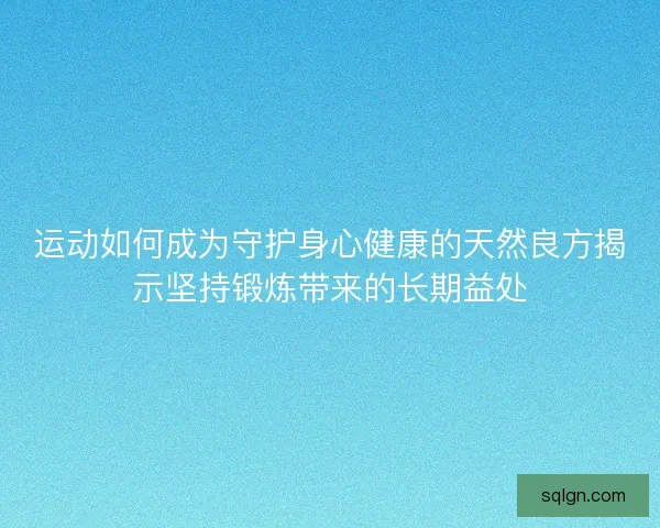 运动如何成为守护身心健康的天然良方揭示坚持锻炼带来的长期益处