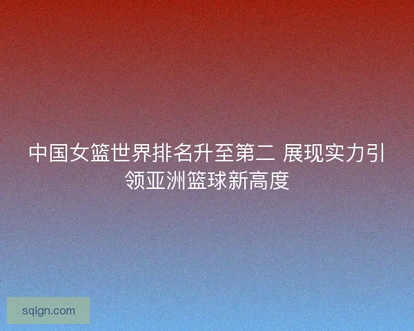 中国女篮世界排名升至第二 展现实力引领亚洲篮球新高度