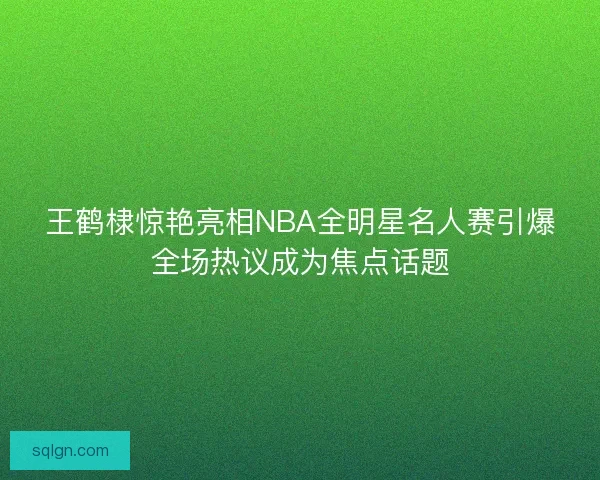 王鹤棣惊艳亮相NBA全明星名人赛引爆全场热议成为焦点话题 王鹤棣惊艳亮相NBA全明星名人赛引爆全场热议成为焦点话题