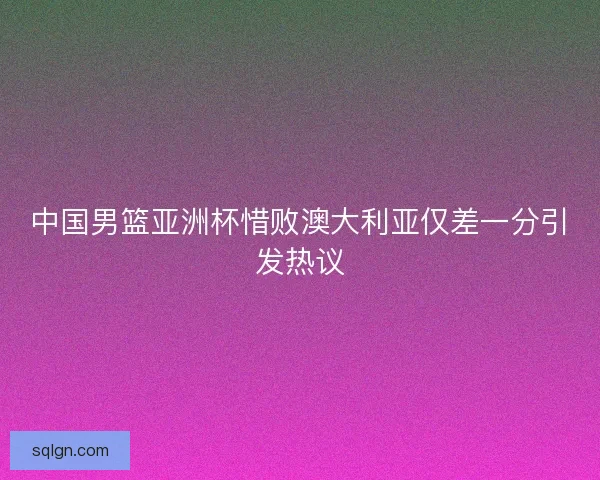 中国男篮亚洲杯惜败澳大利亚仅差一分引发热议 中国男篮亚洲杯惜败澳大利亚仅差一分引发热议
