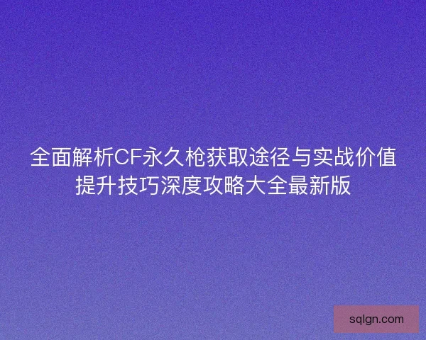 全面解析CF永久枪获取途径与实战价值提升技巧深度攻略大全最新版 全面解析CF永久枪获取途径与实战价值提升技巧深度攻略大全最新版